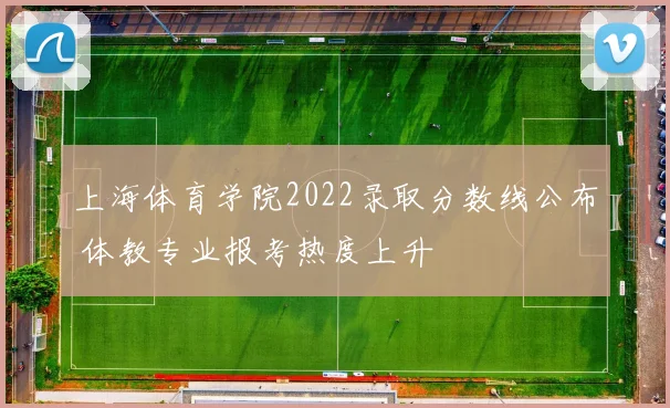 上海体育学院2022录取分数线公布 体教专业报考热度上升