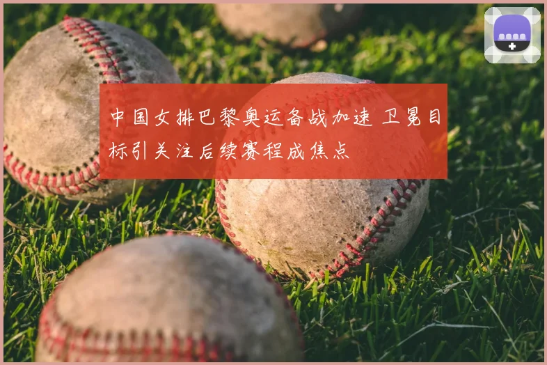中国女排巴黎奥运备战加速 卫冕目标引关注后续赛程成焦点