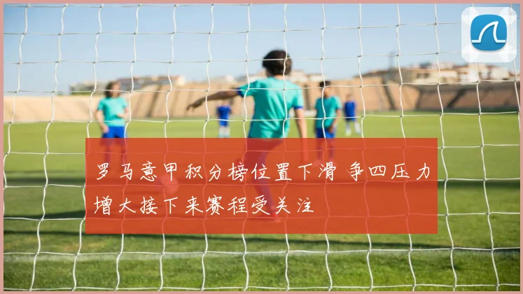 罗马意甲积分榜位置下滑 争四压力增大接下来赛程受关注