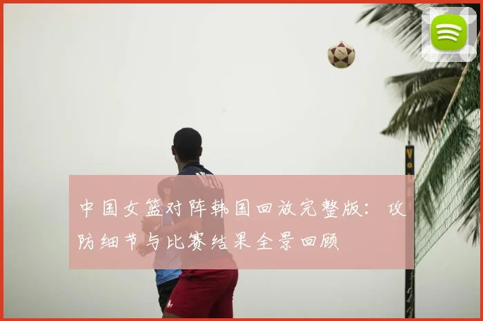 中国女篮对阵韩国回放完整版：攻防细节与比赛结果全景回顾