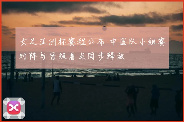 女足亚洲杯赛程公布 中国队小组赛对阵与晋级看点同步释放