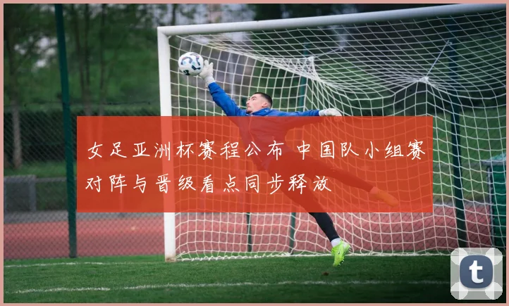 女足亚洲杯赛程公布 中国队小组赛对阵与晋级看点同步释放