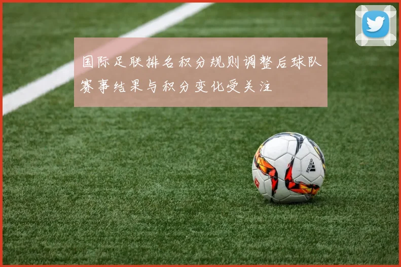 国际足联排名积分规则调整后球队赛事结果与积分变化受关注