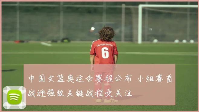 中国女篮奥运会赛程公布 小组赛首战迎强敌关键战程受关注