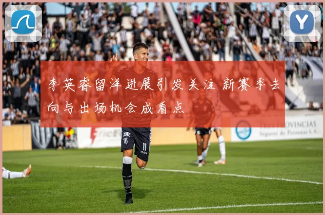 李英睿留洋进展引发关注 新赛季去向与出场机会成看点