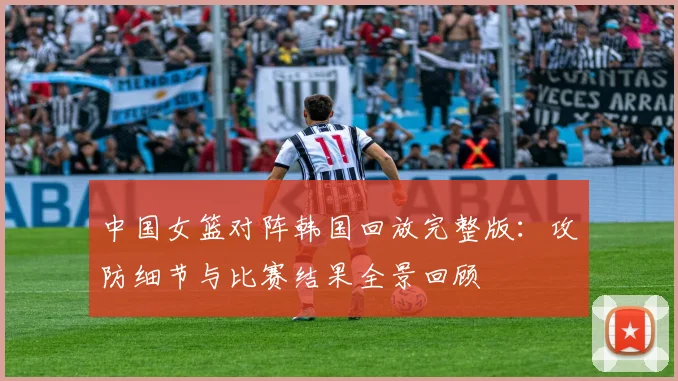 中国女篮对阵韩国回放完整版：攻防细节与比赛结果全景回顾
