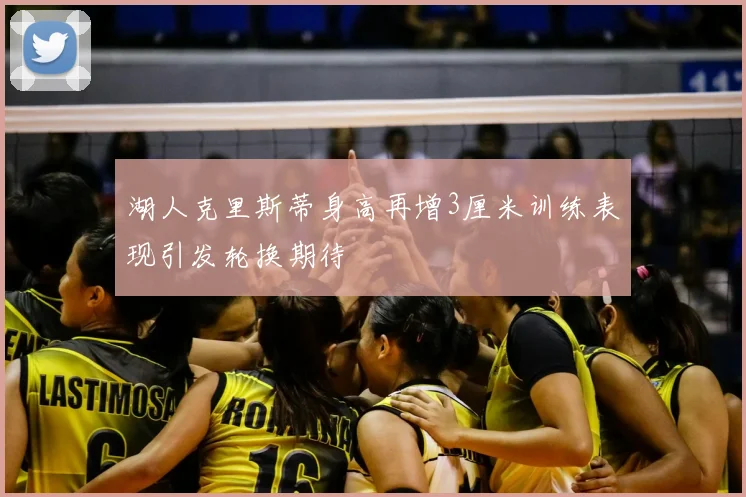 湖人克里斯蒂身高再增3厘米训练表现引发轮换期待