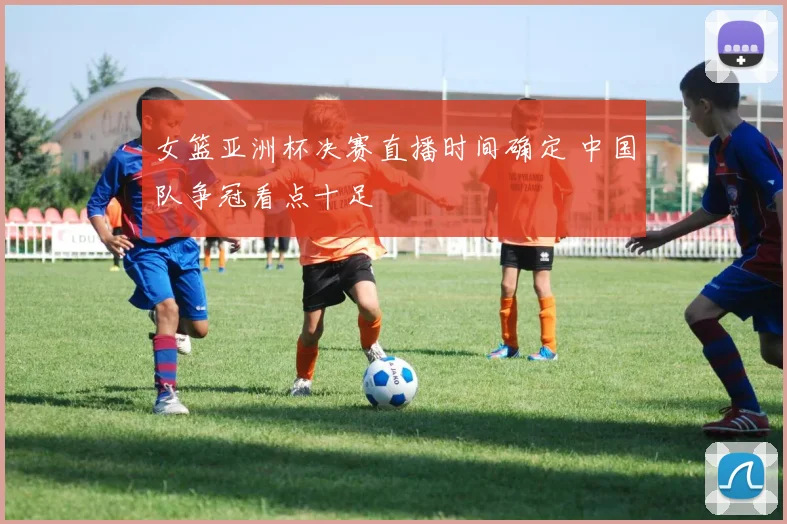 女篮亚洲杯决赛直播时间确定 中国队争冠看点十足