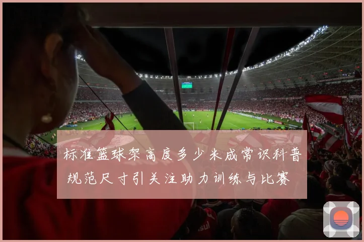标准篮球架高度多少米成常识科普 规范尺寸引关注助力训练与比赛