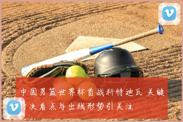中国男篮世界杯首战科特迪瓦 关键对决看点与出线形势引关注