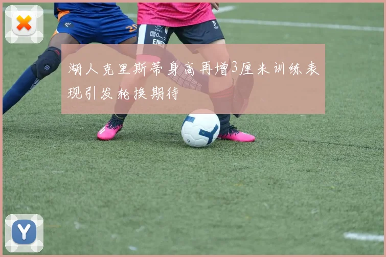 湖人克里斯蒂身高再增3厘米训练表现引发轮换期待