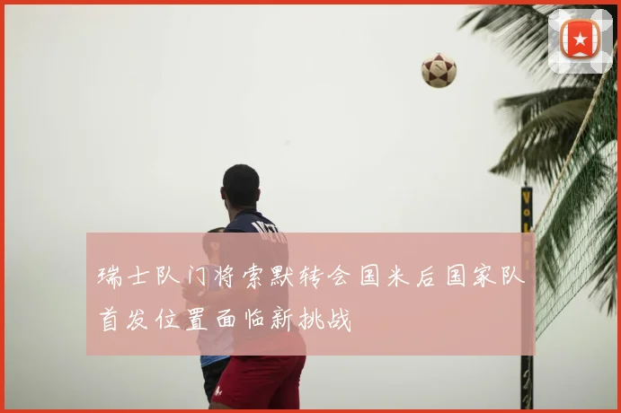 瑞士队门将索默转会国米后国家队首发位置面临新挑战