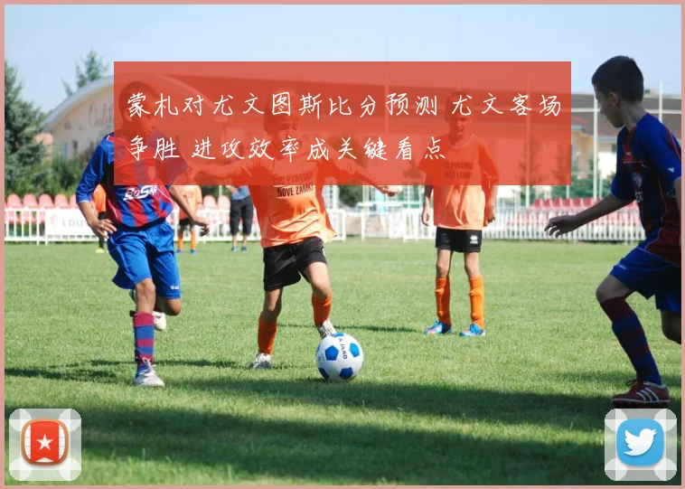 蒙札对尤文图斯比分预测 尤文客场争胜 进攻效率成关键看点