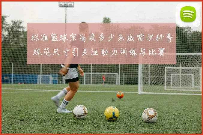 标准篮球架高度多少米成常识科普 规范尺寸引关注助力训练与比赛