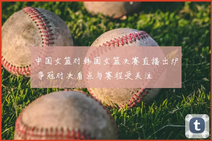 中国女篮对韩国女篮决赛直播出炉 争冠对决看点与赛程受关注