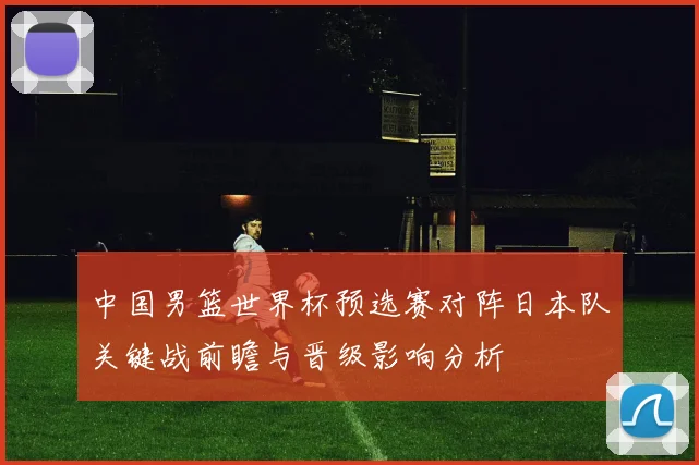 中国男篮世界杯预选赛对阵日本队关键战前瞻与晋级影响分析
