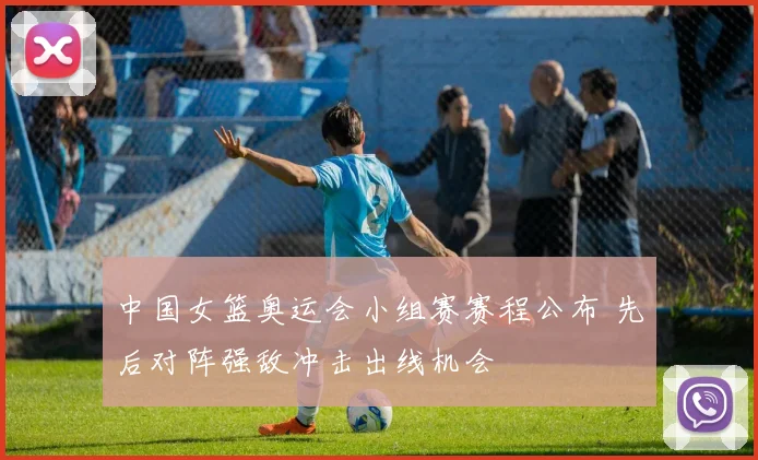 中国女篮奥运会小组赛赛程公布 先后对阵强敌冲击出线机会