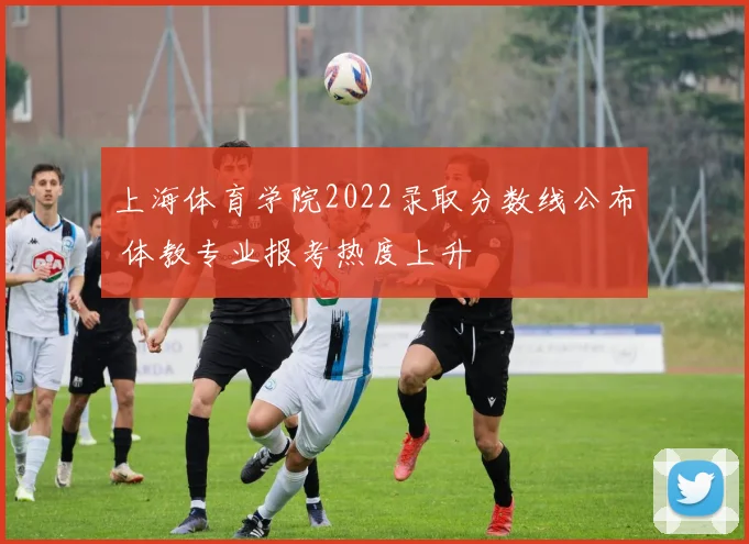 上海体育学院2022录取分数线公布 体教专业报考热度上升