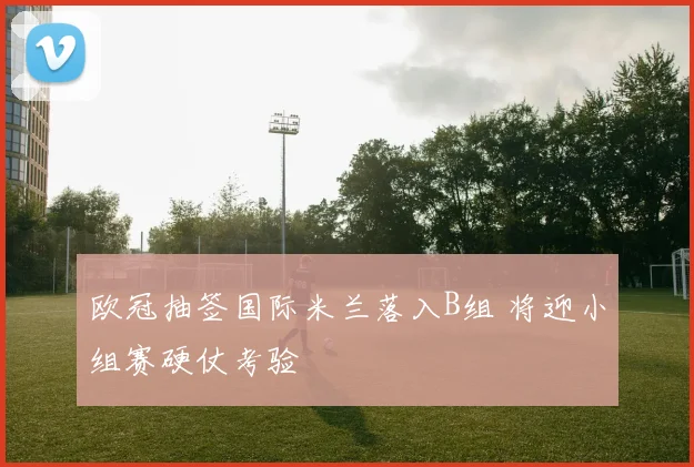 欧冠抽签国际米兰落入B组 将迎小组赛硬仗考验