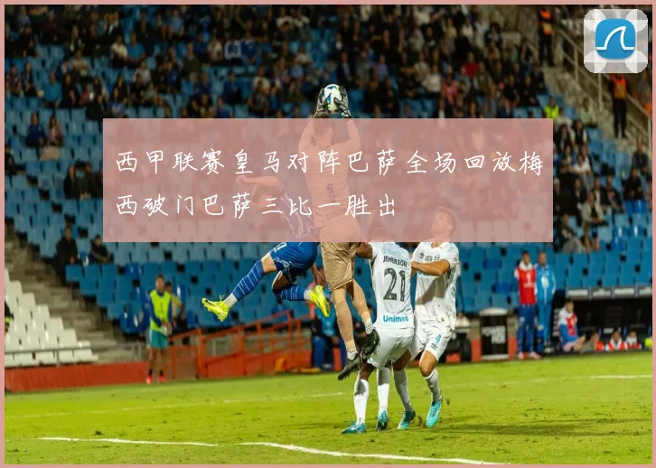 西甲联赛皇马对阵巴萨全场回放梅西破门巴萨三比一胜出