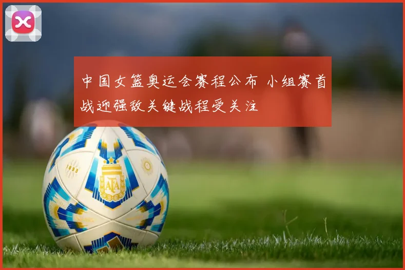 中国女篮奥运会赛程公布 小组赛首战迎强敌关键战程受关注