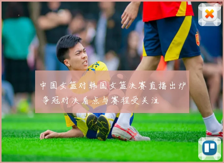 中国女篮对韩国女篮决赛直播出炉 争冠对决看点与赛程受关注