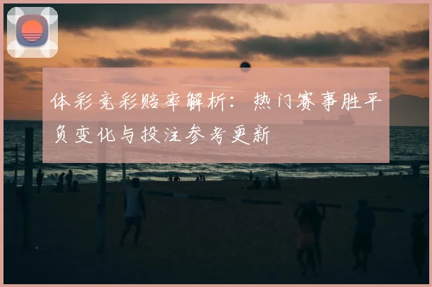体彩竞彩赔率解析：热门赛事胜平负变化与投注参考更新