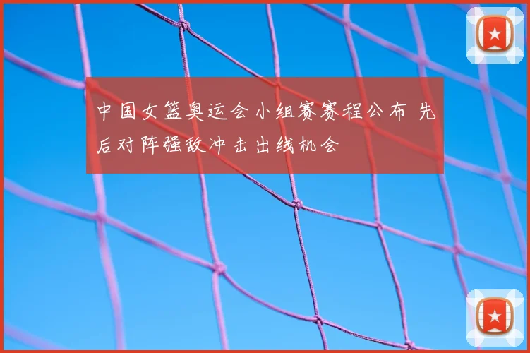 中国女篮奥运会小组赛赛程公布 先后对阵强敌冲击出线机会