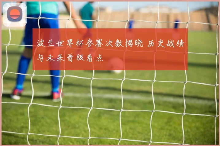 波兰世界杯参赛次数揭晓 历史战绩与未来晋级看点