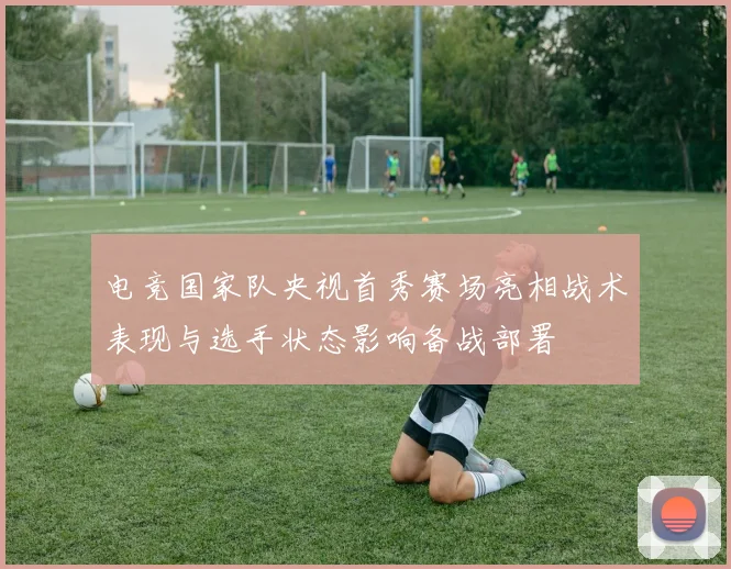 电竞国家队央视首秀赛场亮相战术表现与选手状态影响备战部署