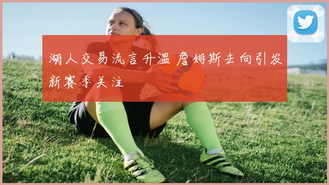 湖人交易流言升温 詹姆斯去向引发新赛季关注