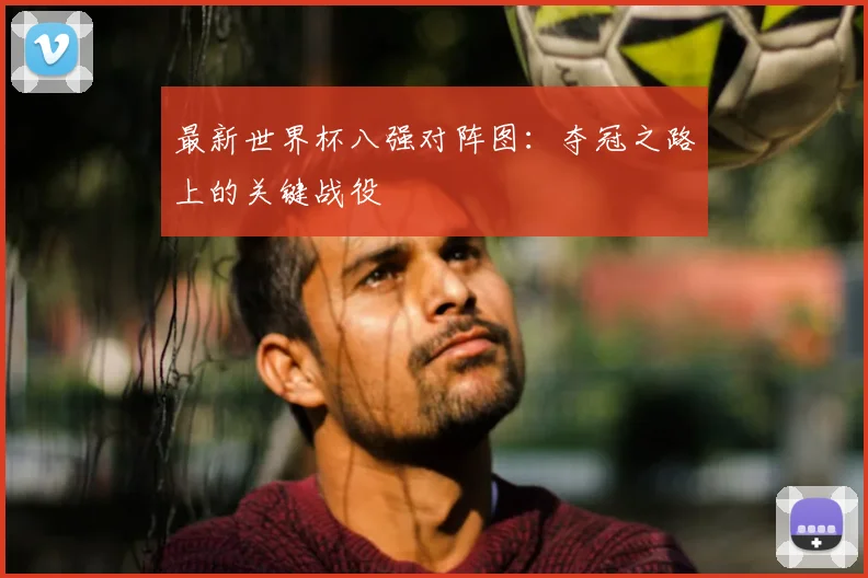 最新世界杯八强对阵图：夺冠之路上的关键战役