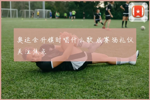 奥运会升旗时唱什么歌 成赛场礼仪关注焦点