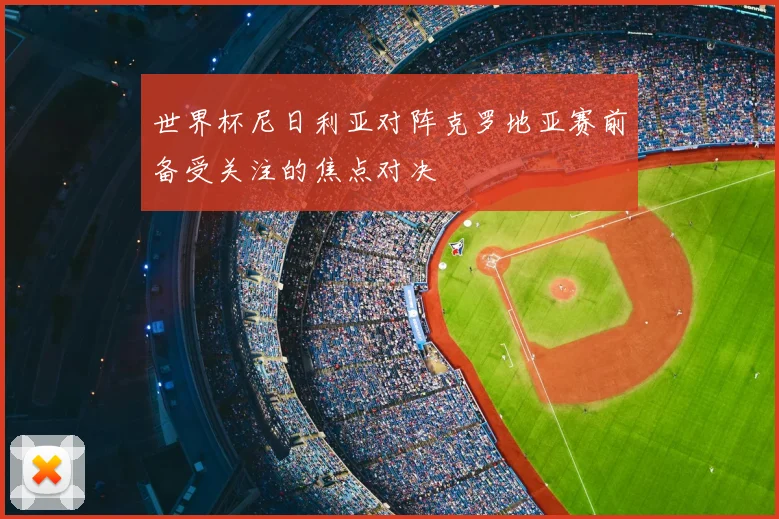 世界杯尼日利亚对阵克罗地亚赛前备受关注的焦点对决