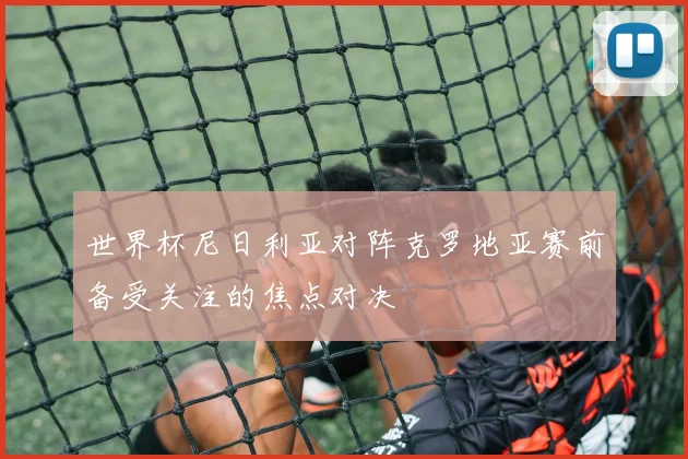 世界杯尼日利亚对阵克罗地亚赛前备受关注的焦点对决