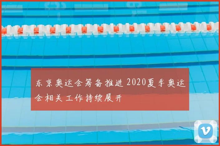 东京奥运会筹备推进 2020夏季奥运会相关工作持续展开