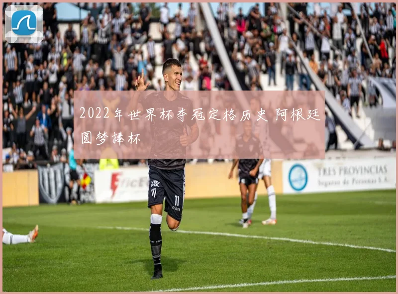 2022年世界杯夺冠定格历史 阿根廷圆梦捧杯