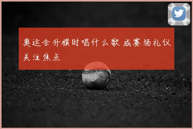 奥运会升旗时唱什么歌 成赛场礼仪关注焦点