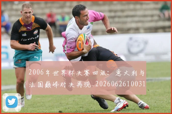 2006年世界杯决赛回放：意大利与法国巅峰对决再现_20260626100316